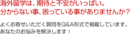 海外留学は、期待と不安がいっぱい。分からない事、困っている事がありませんか？よくお寄せいただく質問をQ&A形式で掲載しています。あなたのお悩みを解決します！